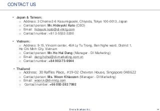 36
CONTACT US
• Japan & Taiwan:
o Address: 3 Chome-2-6 Kasumigaseki, Chiyoda, Tokyo 100-0013, Japan
o Contact person: Mr. Hideyuki Kato (CEO)
o Email: hideyuki.kato@di-mktg.com
o Contact number: +81 3-5532-3200
• Vietnam:
o Address: 9-15, Vincom center, 45A Ly Tu Trong, Ben Nghe ward, District 1,
Ho Chi Minh City, Vietnam
o Contact person: Mr. Ho Hai Dang (Manager - DI Marketing)
o Email: dang.hohai@di-marketing.com.vn
o Contact number: +84 902-73-9944
• Thailand
o Address: 30 Raffles Place, #19-02 Chevron House, Singapore 048622
o Contact person: Ms. Woon Khiaozen (Manager - DI Marketing)
o Email: woon.k@di-mktg.com
o Contact number: +66 092-282 7992
 