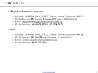 27
CONTACT US
• Singapore, Indonesia, Malaysia:
o Address: 30 Raffles Place, #19-02 Chevron House, Singapore 048622
o Contact person: Mr. Hendry Pratama (Manager - DI Marketing)
o Email: pratama.hendry@dreamincubator.com.sg
o Contact number: +65 6671 9290 | +65 8518 3870
• India:
o Address: 30 Raffles Place, #19-02 Chevron House, Singapore 048622
o Contact person: Mr. Sujit Kunte (Regional representative)
o Email: kunte.sujit@dreamincubator.com.sg
o Contact number: +65 9127 7654
 