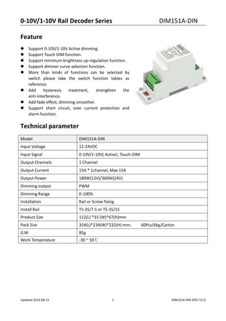 0-10V/1-10V Rail Decoder Series DIM151A-DIN
Updated 2014-08-15 1 DIM151A-DIN SPEC V1.0
Feature
 Support 0-10V/1-10V Active dimming.
 Support Touch DIM function.
 Support minimum brightness up-regulation function.
 Support dimmer curve selection function.
 More than kinds of functions can be selected by
switch please take the switch function tables as
reference.
 Add hysteresis treatment, strengthen the
anti-interference.
 Add fade effect, dimming smoother.
 Support short circuit, over current protection and
alarm function.
Technical parameter
Model DIM151A-DIN
Input Voltage 12-24VDC
Input Signal 0-10V/1-10V( Active), Touch-DIM
Output Channels 1 Channel
Output Current 15A * 1channel, Max 15A
Output Power 180W(12V)/360W(24V)
Dimming output PWM
Dimming Range 0-100%
Installation Rail or Screw fixing
Install Rail TS-35/7.5 or TS-35/15
Product Size 112(L) *35 (W)*67(H)mm
Pack Size 354(L)*234(W)*232(H) mm； 60Pcs/6kg/Carton
G.W 85g
Work Temperature -30 ~ 50℃
 
