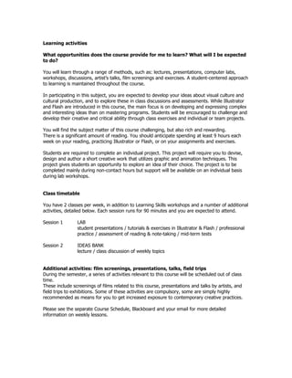 Learning activities

What opportunities does the course provide for me to learn? What will I be expected
to do?

You will learn through a range of methods, such as: lectures, presentations, computer labs,
workshops, discussions, artist’s talks, film screenings and exercises. A student-centered approach
to learning is maintained throughout the course.

In participating in this subject, you are expected to develop your ideas about visual culture and
cultural production, and to explore these in class discussions and assessments. While Illustrator
and Flash are introduced in this course, the main focus is on developing and expressing complex
and interesting ideas than on mastering programs. Students will be encouraged to challenge and
develop their creative and critical ability through class exercises and individual or team projects.

You will find the subject matter of this course challenging, but also rich and rewarding.
There is a significant amount of reading. You should anticipate spending at least 9 hours each
week on your reading, practicing Illustrator or Flash, or on your assignments and exercises.

Students are required to complete an individual project. This project will require you to devise,
design and author a short creative work that utilizes graphic and animation techniques. This
project gives students an opportunity to explore an idea of their choice. The project is to be
completed mainly during non-contact hours but support will be available on an individual basis
during lab workshops.


Class timetable

You have 2 classes per week, in addition to Learning Skills workshops and a number of additional
activities, detailed below. Each session runs for 90 minutes and you are expected to attend.

Session 1       LAB
                student presentations / tutorials & exercises in Illustrator & Flash / professional
                practice / assessment of reading & note-taking / mid-term tests

Session 2       IDEAS BANK
                lecture / class discussion of weekly topics


Additional activities: film screenings, presentations, talks, field trips
During the semester, a series of activities relevant to this course will be scheduled out of class
time.
These include screenings of films related to this course, presentations and talks by artists, and
field trips to exhibitions. Some of these activities are compulsory, some are simply highly
recommended as means for you to get increased exposure to contemporary creative practices.

Please see the separate Course Schedule, Blackboard and your email for more detailed
information on weekly lessons.
 