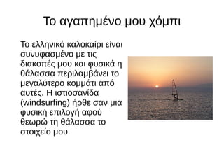 Το αγαπημένο μου χόμπι
Το ελληνικό καλοκαίρι είναι
συνυφασμένο με τις
διακοπές μου και φυσικά η
θάλασσα περιλαμβάνει το
μεγαλύτερο κομμάτι από
αυτές. Η ιστιοσανίδα
(windsurfing) ήρθε σαν μια
φυσική επιλογή αφού
θεωρώ τη θάλασσα το
στοιχείο μου.
 
