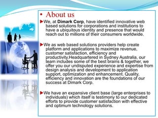 About usuWe, at Dimark Corp, have identified innovative web based solutions for corporations and institutions to have a ubiquitous identity and presence that would reach out to millions of their consumers worldwide. uWe as web based solutions providers help create platform and applications to maximize revenue, customer satisfaction, efficiency and  productivity.Headquartered in Sydney Australia, our team includes some of the best brains & together, we offer you our undisputed experience and expertise from design analysis and development to application support, optimization and enhancement. Quality, efficiency and innovation are the foundations of our success at Dimark Corp. uWe have an expansive client base (large enterprises to individuals) which itself is testimony to our dedicated efforts to provide customer satisfaction with effective and optimum technology solutions. 