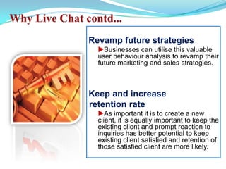 Why Live Chat contd... Revamp future strategiesuBusinesses can utilise this valuable user behaviour analysis to revamp their future marketing and sales strategies. Keep and increase  retention rateuAs important it is to create a new client, it is equally important to keep the existing client and prompt reaction to inquiries has better potential to keep existing client satisfied and retention of those satisfied client are more likely. 