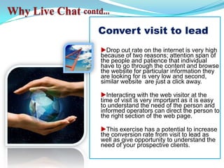 Why Live Chat contd...Convert visit to leaduDrop out rate on the internet is very high because of two reasons; attention span of the people and patience that individual have to go through the content and browse the website for particular information they are looking for is very low and second, similar website  are just a click away.uInteracting with the web visitor at the time of visit is very important as it is easy to understand the need of the person and informed operators can direct the person to the right section of the web page.uThis exercise has a potential to increase the conversion rate from visit to lead as well as give opportunity to understand the need of your prospective clients.