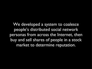 We developed a system to coalesce people’s distributed social network personas from across the Internet, then buy and sell shares of people in a stock market to determine reputation. 