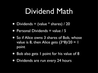 Dividend Math Dividends = (value * shares) / 20 Personal Dividends = value / 5 So if Alice owns 3 shares of Bob, whose value is 8, then Alice gets (3*8)/20 = 1 point Bob also gets 1 point for his value of 8 Dividends are run every 24 hours 