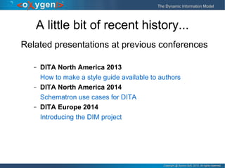 Copyright @ Syncro Soft, 2015. All rights reserved.Copyright @ Syncro Soft, 2015. All rights reserved.
The Dynamic Information ModelThe Dynamic Information Model
A little bit of recent history...
Related presentations at previous conferences
– DITA North America 2013
How to make a style guide available to authors
– DITA North America 2014
Schematron use cases for DITA
– DITA Europe 2014
Introducing the DIM project
 