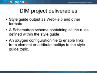 Copyright @ Syncro Soft, 2015. All rights reserved.Copyright @ Syncro Soft, 2015. All rights reserved.
The Dynamic Information ModelThe Dynamic Information Model
DIM project deliverables
● Style guide output as WebHelp and other
formats
● A Schematron schema containing all the rules
defined within the style guide
● An oXygen configuration file to enable links
from element or attribute tooltips to the style
guide topic.
 