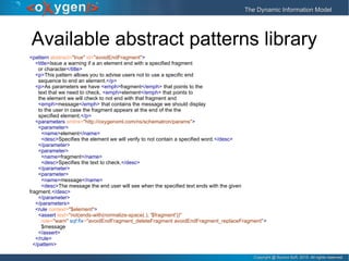 Copyright @ Syncro Soft, 2015. All rights reserved.Copyright @ Syncro Soft, 2015. All rights reserved.
The Dynamic Information ModelThe Dynamic Information Model
Available abstract patterns library
<pattern abstract="true" id="avoidEndFragment">
<title>Issue a warning if a an element end with a specified fragment
or character</title>
<p>This pattern allows you to advise users not to use a specific end
sequence to end an element.</p>
<p>As parameters we have <emph>fragment</emph> that points to the
text that we need to check, <emph>element</emph> that points to
the element we will check to not end with that fragment and
<emph>message</emph> that contains the message we should display
to the user in case the fragment appears at the end of the the
specified element.</p>
<parameters xmlns="http://oxygenxml.com/ns/schematron/params">
<parameter>
<name>element</name>
<desc>Specifies the element we will verify to not contain a specified word.</desc>
</parameter>
<parameter>
<name>fragment</name>
<desc>Specifies the text to check.</desc>
</parameter>
<parameter>
<name>message</name>
<desc>The message the end user will see when the specified text ends with the given
fragment.</desc>
</parameter>
</parameters>
<rule context="$element">
<assert test="not(ends-with(normalize-space(.), '$fragment'))"
role="warn" sqf:fix="avoidEndFragment_deleteFragment avoidEndFragment_replaceFragment">
$message
</assert>
</rule>
</pattern>
 