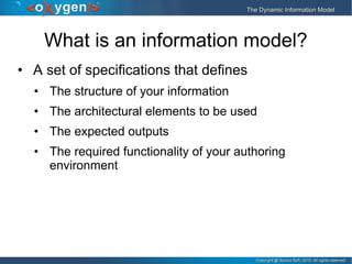 Copyright @ Syncro Soft, 2015. All rights reserved.Copyright @ Syncro Soft, 2015. All rights reserved.
The Dynamic Information ModelThe Dynamic Information Model
What is an information model?
• A set of specifications that defines
• The structure of your information
• The architectural elements to be used
• The expected outputs
• The required functionality of your authoring
environment
 