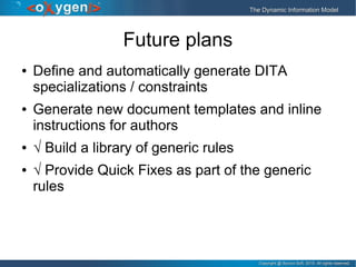Copyright @ Syncro Soft, 2015. All rights reserved.Copyright @ Syncro Soft, 2015. All rights reserved.
The Dynamic Information ModelThe Dynamic Information Model
Future plans
● Define and automatically generate DITA
specializations / constraints
● Generate new document templates and inline
instructions for authors
● √ Build a library of generic rules
● √ Provide Quick Fixes as part of the generic
rules
 