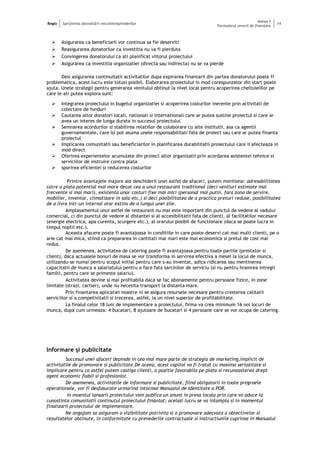 Regio Sprijinirea dezvoltării microîntreprinderilor
Anexa 1
Formularul cererii de finanţare
14
 Asigurarea ca beneficiarii vor continua sa fie deserviti
 Reasigurarea donatorilor ca investitia nu va fi pierduta
 Convingerea donatorului ca ati planificat viitorul proiectului
 Asigurarea ca investitia organizatiei (directa sau indirecta) nu se va pierde
Desi asigurarea continuitatii activitatilor dupa expirarea finantarii din partea donatorului poate fi
problematica, acest lucru este totusi posibil. Elaborarea proiectului in mod corespunzator din start poate
ajuta. Unele strategii pentru generarea venitului obtinut la nivel local pentru acoperirea cheltuielilor pe
care le-ati putea explora sunt:
 Integrarea proiectului in bugetul organizatiei si acoperirea costurilor inerente prin activitati de
colectare de fonduri
 Cautarea altor donatori locali, nationali si internationali care ar putea sustine proiectul si care ar
avea un interes de lunga durata in succesul proiectului
 Semnarea acordurilor si stabilirea relatiilor de colaborare cu alte institutii, asa ca agentii
guvernamentale, care isi pot asuma unele responsabilitati fata de proiect sau care ar putea finanta
proiectul
 Implicarea comunitatii sau beneficiarilor in planificarea durabilitatii proiectului care ii afecteaza in
mod direct
 Oferirea experientelor acumulate din proiect altor organizatii prin acordarea asistentei tehnice si
serviciilor de instruire contra plata
 sporirea eficientei si reducerea costurilor
Printre avantajele majore ale deschiderii unei astfel de afaceri, putem mentiona: adresabilitatea
catre o piata potential mai mare decat cea a unui restaurant traditional (deci venituri estimate mai
frecvente si mai mari), existenta unor costuri fixe mai mici (personal mai putin, fara zona de servire,
mobilier, inventar, climatizare in sala etc.) si deci posibilitatea de a practica preturi reduse, posibilitatea
de a livra intr-un interval orar extins de-a lungul unei zile.
Amplasamentul unui astfel de restaurant nu mai este important din punctul de vedere al vadului
comercial, ci din punctul de vedere al distantei si al accesibilitatii fata de clienti, al facilitatilor necesare
(energie electrica, apa curenta, scurgere etc.), al orarului posibil de functionare (daca se poate lucra in
timpul noptii etc.).
Aceasta afacere poate fi avantajoasa in conditiile in care poate deservi cat mai multi clienti, pe o
arie cat mai mica, stiind ca prepararea in cantitati mai mari este mai economica si pretul de cost mai
redus.
De asemenea, activitatea de catering poate fi avantajoasa pentru toate partile (prestator si
client), daca actualele bonuri de masa se vor transforma in servirea efectiva a mesei la locul de munca,
utilizandu-se numai pentru scopul initial pentru care s-au inventat, adica ridicarea sau mentinerea
capacitatii de munca a salariatului pentru a face fata sarcinilor de serviciu (si nu pentru hranirea intregii
familii, pentru care se primeste salariu).
Activitatea devine si mai profitabila daca se fac abonamente pentru persoane fizice, in zone
limitate (strazi, cartier), unde nu necesita transport la distanta mare.
Prin finantarea aplicatiei noastre ni se asigura resursele necesare pentru cresterea calitatii
serviciilor si a competivitatii si trecerea, astfel, la un nivel superior de profitabilitate.
La finalul celor 18 luni de implementare a proiectului, firma va crea minimum 16 noi locuri de
munca, dupa cum urmeaza: 4 bucatari, 8 ajutoare de bucatari si 4 persoane care se vor ocupa de catering.
Informare şi publicitate
Succesul unei afaceri depinde in cea mai mare parte de strategia de marketing,implicit de
activitatile de promovare si publicitate.De aceea, acest capitol va fi tratat cu maxima seriozitate si
implicare pentru ca astfel putem castiga clienti, o pozitie favorabila pe piata si recunoasterea drept
agent economic fiabil si profesionist.
De asemenea, activitatile de informare si publicitate, fiind obligatorii in toate prograele
operationale, vor fi desfasurate urmarind intocmai Manualul de Identitate a POR.
In moentul lansarii proiectului vom publica un anunt in presa locala prin care vo aduce la
cunostinta comunitatii continutul proiectului finantat; acelasi lucru se va intampla si in momentul
finalizarii proiectului de implementare.
Ne angajam sa asiguram o vizibilitate potrivita si o promovare adecvata a obiectivelor si
rezultatelor obtinute, in conformitate cu prevederile contractuale si instructiunile cuprinse in Manualul
 