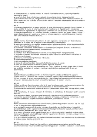 Regio Sprijinirea dezvoltării microîntreprinderilor
Anexa 1
Formularul cererii de finanţare
18
f) conditii de munca ce respecta normele de sanatate si securitate in munca, conform prevederilor
legislatiei in vigoare;
g) beneficii, altele decat cele de natura salariala si masuri de protectie si asigurari sociale.
(2) In conformitate cu alin. (1), de egalitatea de sanse si tratament intre femei si barbati in relatiile de
munca beneficiaza toti lucratorii, inclusiv cei care exercita o activitate independenta, precum si lucratorii
din agricultura.
Art. 7.
(1) Angajatorii sunt obligati sa asigure egalitatea de sanse si tratament intre angajati, femei si barbati, in
cadrul relatiilor de munca de orice fel, inclusiv prin introducerea de dispozitii pentru interzicerea
discriminarilor in regulamentele de organizare si functionare si in cele de ordine interioara ale unitatilor.
(2) Angajatorii sunt obligati sa ii informeze sistematic pe angajati, inclusiv prin afisare in locuri vizibile,
asupra drepturilor pe care acestia le au in ceea ce priveste respectarea egalitatii de sanse si tratament
intre femei si barbati in relatiile de munca.
Art. 8.
(1) Este interzisa discriminarea prin utilizarea de catre angajator a unor practici care dezavantajeaza
persoanele de un anumit sex, in legatura cu relatiile de munca, referitoare la:
a) anuntarea, organizarea concursurilor sau examenelor si selectia candidatilor pentru ocuparea posturilor
vacante din sectorul public sau privat;
b) incheierea, suspendarea, modificarea si/sau incetarea raportului juridic de munca ori de serviciu;
c) stabilirea sau modificarea atributiilor din fisa postului;
d) stabilirea remuneratiei;
e) beneficii, altele decat cele de natura salariala si masuri de protectie si asigurari sociale;
f) informare si consiliere profesionala, programe de initiere, calificare, perfectionare, specializare si
recalificare profesionala;
g) evaluarea performantelor profesionale individuale;
h) promovarea profesionala;
i) aplicarea masurilor disciplinare;
j) dreptul de aderare la sindicat si accesul la facilitatile acordate de acesta;
k) orice alte conditii de prestare a muncii, potrivit legislatiei in vigoare.
(2) Sunt exceptate de la aplicarea prevederilor alin. (1) lit. a) locurile de munca in care, datorita naturii
sau conditiilor particulare de prestare a muncii, prevazute de lege, particularitatile de sex sunt
determinante.
Art. 9.
(1) Maternitatea nu constituie un motiv de discriminare pentru selectia candidatelor la angajare.
(2) Este interzis sa i se solicite unei candidate, in vederea angajarii, sa prezinte un test de graviditate.
(3) Sunt exceptate de la aplicarea prevederilor alin. (1) acele locuri de munca interzise femeilor gravide
si/sau care alapteaza, datorita naturii ori conditiilor particulare de prestare a muncii.
Art. 10.
(1) Este considerata discriminare dupa criteriul de sex si hartuirea sexuala a unei persoane de catre o alta
persoana la locul de munca sau in alt loc in care aceasta isi desfasoara activitatea.
(2) Constituie discriminare dupa criteriul de sex orice comportament definit drept hartuire sexuala, avand
ca scop:
a) de a crea la locul de munca o atmosfera de intimidare, de ostilitate sau de descurajare pentru persoana
afectata;
b) de a influenta negativ situatia persoanei angajate in ceea ce priveste promovarea profesionala,
remuneratia sau veniturile de orice natura ori accesul la formarea si perfectionarea profesionala, in cazul
refuzului acesteia de a accepta un comportament nedorit, ce tine de viata sexuala.
Art. 11.
Pentru prevenirea si eliminarea oricaror comportamente, definite drept hartuire sexuala la Art. 4 lit. c) si
la Art. 10, angajatorul are urmatoarele obligatii:
a) sa prevada in regulamentele de ordine interioara ale unitatilor sanctiuni disciplinare, in conditiile
prevazute de lege, pentru angajatii care incalca demnitatea personala a altor angajati, comitand actiuni
de discriminare definite la Art. 4 lit. a)-c) si la Art. 10;
b) sa asigure informarea tuturor angajatilor cu privire la interzicerea hartuirii sexuale la locul de munca,
inclusiv prin afisarea in locuri vizibile a prevederilor regulamentare de ordine interioara pentru prevenirea
oricarui act de hartuire sexuala;
c) sa aplice imediat dupa sesizare sanctiunile disciplinare impotriva oricarei manifestari de hartuire sexuala
la locul de munca, stabilite conform lit. a).
Art. 12.
Constituie discriminare si este interzisa modificarea unilaterala de catre angajator a relatiilor sau a
conditiilor de munca, inclusiv concedierea persoanei angajate care a inaintat o sesizare ori o reclamatie la
 