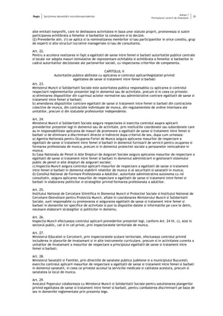 Regio Sprijinirea dezvoltării microîntreprinderilor
Anexa 1
Formularul cererii de finanţare
20
alte entitati nonprofit, care isi desfasoara activitatea in baza unor statute proprii, promoveaza si sustin
participarea echilibrata a femeilor si barbatilor la conducere si la decizie.
(2) Prevederile alin. (1) se aplica si la nominalizarea membrilor si/sau participantilor in orice consiliu, grup
de experti si alte structuri lucrative manageriale si/sau de consultanta.
Art. 22.
Pentru a accelera realizarea in fapt a egalitatii de sanse intre femei si barbati autoritatile publice centrale
si locale vor adopta masuri stimulative de reprezentare echitabila si echilibrata a femeilor si barbatilor in
cadrul autoritatilor decizionale ale partenerilor sociali, cu respectarea criteriilor de competenta.
CAPITOLUL V
Autoritatile publice abilitate cu aplicarea si controlul aplicariilegislatiei privind
egalitatea de sanse si tratament intre femei si barbati
Art. 23.
Ministerul Muncii si Solidaritatii Sociale este autoritatea publica responsabila cu aplicarea si controlul
respectarii reglementarilor prezentei legi in domeniul sau de activitate, precum si in ceea ce priveste:
a) eliminarea dispozitiilor din cuprinsul actelor normative sau administrative contrare egalitatii de sanse si
tratament intre femei si barbati;
b) amendarea dispozitiilor contrare egalitatii de sanse si tratament intre femei si barbati din contractele
colective de munca, din contractele individuale de munca, din regulamentele de ordine interioara ale
unitatilor, precum si din statutele profesiunilor independente.
Art. 24.
Ministerul Muncii si Solidaritatii Sociale asigura respectarea si exercita controlul asupra aplicarii
prevederilor prezentei legi in domeniul sau de activitate, prin institutiile coordonate sau subordonate care
au in responsabilitate aplicarea de masuri de promovare a egalitatii de sanse si tratament intre femei si
barbati si de eliminare a discriminarii directe si indirecte dupa criteriul de sex, dupa cum urmeaza:
a) Agentia Nationala pentru Ocuparea Fortei de Munca asigura aplicarea masurilor de respectare a
egalitatii de sanse si tratament intre femei si barbati in domeniul furnizarii de servicii pentru ocuparea si
formarea profesionala de munca, precum si in domeniul protectiei sociale a persoanelor neincadrate in
munca;
b) Casa Nationala de Pensii si Alte Drepturi de Asigurari Sociale asigura aplicarea masurilor de respectare a
egalitatii de sanse si tratament intre femei si barbati in domeniul administrarii si gestionarii sistemului
public de pensii si alte drepturi de asigurari sociale;
c) Inspectia Muncii asigura controlul aplicarii masurilor de respectare a egalitatii de sanse si tratament
intre femei si barbati in domeniul stabilirii relatiilor de munca si al securitatii si sanatatii in munca;
d) Consiliul National de Formare Profesionala a Adultilor, autoritate administrativa autonoma cu rol
consultativ, asigura aplicarea masurilor de respectare a egalitatii de sanse si tratament intre femei si
barbati in elaborarea politicilor si strategiilor privind formarea profesionala a adultilor.
Art. 25.
Institutul National de Cercetare Stiintifica in Domeniul Muncii si Protectiei Sociale si Institutul National de
Cercetare-Dezvoltare pentru Protectia Muncii, aflate in coordonarea Ministerului Muncii si Solidaritatii
Sociale, sunt responsabile cu promovarea si asigurarea egalitatii de sanse si tratament intre femei si
barbati in domeniile lor specifice de activitate si pun la dispozitie datele si informatiile pe care le detin,
necesare elaborarii strategiilor si politicilor in domeniu.
Art. 26.
Inspectia Muncii efectueaza controlul aplicarii prevederilor prezentei legi, conform Art. 24 lit. c), atat in
sectorul public, cat si in cel privat, prin inspectoratele teritoriale de munca.
Art. 27.
Ministerul Educatiei si Cercetarii, prin inspectoratele scolare teritoriale, efectueaza controlul privind
includerea in planurile de invatamant si in alte instrumente curriculare, precum si in activitatea curenta a
unitatilor de invatamant a masurilor de respectare a principiului egalitatii de sanse si tratament intre
femei si barbati.
Art. 28.
Ministerul Sanatatii si Familiei, prin directiile de sanatate publica judetene si a municipiului Bucuresti,
exercita controlul aplicarii masurilor de respectare a egalitatii de sanse si tratament intre femei si barbati
in domeniul sanatatii, in ceea ce priveste accesul la serviciile medicale si calitatea acestora, precum si
sanatatea la locul de munca.
Art. 29.
Avocatul Poporului colaboreaza cu Ministerul Muncii si Solidaritatii Sociale pentru solutionarea plangerilor
privind egalitatea de sanse si tratament intre femei si barbati, pentru combaterea discriminarii pe baza de
sex in domeniile reglementate prin prezenta lege.
 