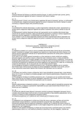 Regio Sprijinirea dezvoltării microîntreprinderilor
Anexa 1
Formularul cererii de finanţare
21
Art. 30.
Institutul National de Statistica va dezvolta statistica de gen, in cadrul activitatii sale curente, pentru
sprijinirea promovarii egalitatii de sanse si tratament intre femei si barbati.
Art. 31.
Consiliul Economic si Social, prin Comisia pentru egalitatea de sanse si tratament, sprijina, in conformitate
cu atributiile sale, integrarea principiului egalitatii de sanse si tratament intre femei si barbati in actele
normative cu implicatii asupra vietii economico-sociale.
Art. 32.
(1) Confederatiile sindicale desemneaza, in cadrul organizatiilor sindicale din unitati, reprezentanti cu
atributii pentru asigurarea respectarii egalitatii de sanse si tratament intre femei si barbati la locul de
munca.
(2) Reprezentantii sindicali desemnati primesc de la persoanele care se considera discriminate dupa
criteriul de sex sesizari/reclamatii, aplica procedurile de solutionare a acestora si solicita angajatorului
rezolvarea cererilor angajatilor, in conformitate cu prevederile Art. 33 alin. (1).
(3) In unitatile in care nu exista organizatie sindicala unul dintre reprezentantii alesi ai salariatilor are
atributii pentru asigurarea respectarii egalitatii de sanse si tratament intre femei si barbati la locul de
munca.
CAPITOLUL VI
Solutionarea sesizarilor, reclamatiilor si plangerilor privind
discriminarea dupa criteriul de sex
Art. 33.
(1) Angajatii au dreptul ca in cazul in care se considera discriminati dupa criteriul de sex sa formuleze
sesizari, reclamatii ori plangeri catre angajator sau impotriva lui, daca acesta este direct implicat, si sa
solicite sprijinul organizatiei sindicale sau al reprezentantilor salariatilor din unitate pentru rezolvarea
situatiei la locul de munca.
(2) In cazul in care aceasta sesizare/reclamatie nu a fost rezolvata la nivelul unitatii prin mediere,
persoana angajata care justifica o lezare a drepturilor sale in domeniul muncii, in baza prevederilor
prezentei legi, are dreptul sa introduca plangere catre instanta judecatoreasca competenta, la sectiile sau
completele specializate pentru conflicte de munca si litigii de munca ori de asigurari sociale in a caror raza
teritoriala de competenta isi desfasoara activitatea angajatorul sau faptuitorul ori, dupa caz, la instanta de
contencios administrativ, dar nu mai tarziu de un an de la data savarsirii faptei.
(3) Prin plangerea introdusa in conditiile prevazute la alin. (2) persoana angajata care se considera
discriminata dupa criteriul de sex are dreptul sa solicite despagubiri materiale si/sau morale, precum
si/sau inlaturarea consecintelor faptelor discriminatorii de la persoana care le-a savarsit.
Art. 34.
(1) Persoana care justifica o lezare a drepturilor sale in baza prevederilor prezentei legi, in alte domenii
decat cel al muncii, are dreptul sa introduca plangere catre instanta judecatoreasca competenta, potrivit
dreptului comun.
(2) Prin plangerea introdusa in conditiile prevazute la alin. (1) persoana care se considera discriminata
dupa criteriul de sex are dreptul sa solicite despagubiri materiale si/sau morale, precum si/sau inlaturarea
consecintelor faptelor discriminatorii de la persoana care le-a savarsit.
Art. 35.
Instanta judecatoreasca competenta sesizata cu un litigiu, in vederea aplicarii prevederilor prezentei legi,
poate, din oficiu, sa dispuna ca persoanele responsabile sa puna capat situatiei discriminatorii intr-un
termen pe care il stabileste.
Art. 36.
(1) Instanta de judecata poate dispune ca persoana vinovata sa plateasca despagubiri persoanei care se
considera discriminata dupa criteriul de sex si isi emite pretentiile in fata instantei judecatoresti, intr-un
cuantum ce reflecta in mod corespunzator prejudiciul suferit.
(2) Valoarea prejudiciului va fi stabilita de catre instanta potrivit dreptului comun.
Art. 37.
(1) Angajatorul care reintegreaza in unitate sau la locul de munca o persoana, pe baza unei sentinte
judecatoresti ramase definitive, in temeiul prevederilor prezentei legi, este obligat sa plateasca
remuneratia pierduta datorita modificarii unilaterale a relatiilor sau a conditiilor de munca, precum si
toate sarcinile de plata catre bugetul de stat si catre bugetul asigurarilor sociale de stat, ce le revin atat
angajatorului, cat si angajatului.
(2) Daca nu este posibila reintegrarea in unitate sau la locul de munca a persoanei pentru care instanta
judecatoreasca a decis ca i s-au modificat unilateral si nejustificat, de catre angajator, relatiile sau
 