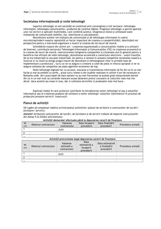 Regio Sprijinirea dezvoltării microîntreprinderilor
Anexa 1
Formularul cererii de finanţare
24
Societatea informaţională şi noile tehnologii
Suportul tehnologic al noii societăţi se constituie prin convergenţa a trei sectoare: tehnologia
informaţiei, tehnologia comunicaţiilor, producţia de conţinut digital. Progresul tehnologic a permis apariţia
unor noi servicii şi aplicaţii multimedia, care combină sunetul, imaginea şi textul şi utilizează toate
mijloacele de comunicaţie (telefon, fax, televiziune şi calculatoare).
Dezvoltarea acestor noi mijloace de comunicaţie şi de tehnologia informaţiei in cadrul
microintreprinderii noastre reprezintă un factor important de creştere a competitivităţii, deschizând noi
perspective pentru o mai bună organizare a muncii şi crearea de noi locuri de muncă.
Schimbările majore din ultimii ani - creşterea exponenţială a comunicaţiilor mobile şi a utilizarii
de Internet, contribuţia sectorului Tehnologiei Informaţiei şi Comunicaţiilor (TIC) la creşterea economică şi
la crearea de locuri de muncă, restructurarea/reingineria companiilor şi a business-ului în general pentru a
beneficia mai eficient de noile tehnologii, dezvoltarea accelerată a comerţului electronic - susţin tranziţia
de la era industrială la cea post-industrială, iar pentru a ramane in aceasta competitie societatea noastra a
incercat si va reusii sa atinga pragul maxim de dezvoltare si tehnologizare chiar in primele faze de
implementare a proiectului , lucru ce ne va asigura o crestere a cotei de piata in viitorul apropiat si ne va
asigura calitatea de competitor pe piata agentilor economici de top.
Noile tehnologii digitale fac ca accesul, stocarea şi transmiterea informaţiei să fie din ce în ce mai
facile şi mai accesibile ca tarife , acest lucru reiese si din studiile realizate in ultimii 4 ani de recesiune in
Romania unde din cauza lipsei de bani oameni nu au mai frecventat la acelasi grad restaurantele dorind
din ce in ce mai mult sa comande mancare acasa deoarece pretul cumulativ al costurilor este mai mic
decat daca acestia iau masa in oras, dar si calitatea serviciilor si produselor este mai buna .
Explicaţi modul în care proiectul contribuie la introducerea noilor tehnologii şi/sau a soluţiilor
informatice sau la creşterea gradului de utilizare a noilor tehnologi/ soluţiilor informaticei în procesul de
producţie/prestare servicii/ construcţii.
Planul de achiziţii
Vă rugăm să completaţi tabelul privind planul achiziţiilor (planul de atribuire a contractelor de lucrări/
furnizare/ servicii):
Atenţie! Atribuirea contractelor de lucrări, de furnizare şi de servicii trebuie să respecte instrucţiunile
din Anexa 5 la Ghidul solicitantului.
Achiziţii demarate/ efectuate până la depunerea cererii de finanţare
Nr.
crt.
Obiectul contractului
Valoarea
contractului
Data începerii
procedurii
Data finalizării
procedurii
Procedura urmată
1 (Lei)
2
…
Achiziţii preconizate după depunerea cererii de finanţare
Nr.
crt.
Obiectul contractului
Valoarea
estimată a
contractului
Data
estimativă a
începerii
procedurii
Data estimativă
a finalizării
procedurii
Procedura urmată
1 (Lei)
2
…
 