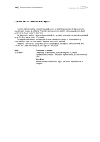 Regio Sprijinirea dezvoltării microîntreprinderilor
Anexa 1
Formularul cererii de finanţare
25
CERTIFICAREA CERERII DE FINANŢARE
Confirm că informaţiile incluse în această cerere şi detaliile prezentate în documentele
anexate sunt corecte şi asistenţa financiară pentru care am aplicat este necesară proiectului
pentru a se derula conform descrierii.
De asemenea, confirm că nu am la cunoştinţă nici un motiv pentru care proiectul ar putea să
nu se deruleze sau ar putea fi întârziat.
Înţeleg că dacă cererea de finanţare nu este completă cu privire la toate detaliile şi
aspectele solicitate, inclusiv această secţiune, ar putea fi respinsă.
Prezenta cerere a fost completată având cunoştinţă de prevederile articolelor 473, 474,
479-484 din Codul Penal adoptat prin Legea nr. 301/2004.
Data:
zz/ll/aaaa
Prenumele şi numele
Completaţi cu prenumele, numele complete şi funcţia
reprezentantului legal / persoanei împuternicite, cu litere mari de
tipar
Semnătura
Semnătura reprezentantului legal/ persoanei împuternicite şi
ştampila.
 