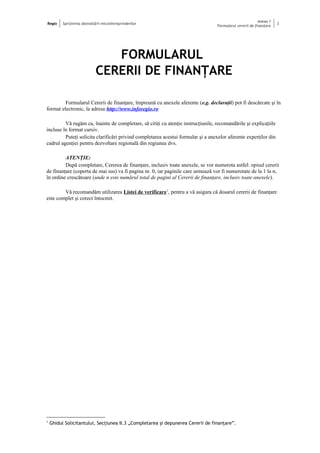 Regio Sprijinirea dezvoltării microîntreprinderilor
Anexa 1
Formularul cererii de finanţare
3
FORMULARUL
CERERII DE FINANŢARE
Formularul Cererii de finanţare, împreună cu anexele aferente (e.g. declaraţii) pot fi descărcate şi în
format electronic, la adresa http://www.inforegio.ro
Vă rugăm ca, înainte de completare, să citiţi cu atenţie instrucţiunile, recomandările şi explicaţiile
incluse în format cursiv.
Puteţi solicita clarificări privind completarea acestui formular şi a anexelor aferente experţilor din
cadrul agenţiei pentru dezvoltare regională din regiunea dvs.
ATENŢIE:
După completare, Cererea de finanţare, inclusiv toate anexele, se vor numerota astfel: opisul cererii
de finanţare (coperta de mai sus) va fi pagina nr. 0, iar paginile care urmează vor fi numerotate de la 1 la n,
în ordine crescătoare (unde n este numărul total de pagini al Cererii de finanţare, inclusiv toate anexele).
Vă recomandăm utilizarea Listei de verificare1
, pentru a vă asigura că dosarul cererii de finanţare
este complet şi corect întocmit.
1
Ghidul Solicitantului, Secţiunea II.3 „Completarea şi depunerea Cererii de finanţare”.
 