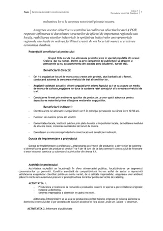 Regio Sprijinirea dezvoltării microîntreprinderilor
Anexa 1
Formularul cererii de finanţare
7
multumirea lor si la cresterea notorietatii pizzeriei noastre.
Atingerea acestor obiective va contribui la realizarea obiectivelor axei 4 POR,
respectiv infiintarea si dezvoltarea structurilor de afaceri de importanta regionala sau
locala, reabilitarea siturilor industriale in sprijinirea initiativelor antreprenoriale
regionale sau locale in vederea facilitarii crearii de noi locuri de munca si cresterea
economica durabila.
Potenţialii beneficiari ai proiectului
Grupul tinta caruia i se adreseaza proiectul este in special populatia din orasul
Craiova dar nu numai . Dorim ca prin campaniile de publicitate sa atragem si
persoanele ca nu au apartenenta din aceasta zona (studenti , turisti etc).
Beneficiarii directi:
- Cei 16 angajati pe locuri de munca nou create prin proiect, atat barbati cat si femei,
conducand automat la cresterea nivelului de trai al familiilor lor.
- Angajatii societatii actuali si viitorii angajati prin prisma faptului ca i se va asigura un mediu
de munca de calitate,angajarea lor duce la scaderea ratei somajului si la crestrea nivelului de
trai.
- Conducerea firmei prin extinerea spatiilor de productie ,a unor spatii adecvate pentru
depozitarea materiiei prime si largirea vestiarelor angajatiilor.
Beneficiari indirecti:
- Clientii carora ne adresam: cumpărătorii vor fi în principal persoanele cu vârsta între 10-50 ani.
- Furnizori de materie prima si/ servicii
- Comunitatea locala, institutii publice prin plata taxelor si impozitelor locale, dezvoltarea mediului
de afacere local, cresterea numsarului de locuri de munca
- Consideram ca microintreprinderile la nivel local sunt beneficiari indirecti.
Durata de implementare a proiectului
Durata de implementare a proiectului „ Dezvoltarea activitatii de productie, a serviciilor de catering
si diversificarea gamei de produse si servicii” va fi de 18 luni de la data semnarii contractului de finantare
si este intocmai corelata cu calendarul activitatilor din Anexa 1.1.
Activităţile proiectului
Activitatea societătii se încadrează în sfera alimentatiei publice, focalizându-se pe segmentul
consumatorilor cu pretentii. Conditia esentială de competitivitate într-un astfel de sector o reprezintă
satisfacerea exigentelor clientilor printr-un meniu variat, de o calitate ireprosabile, asigurarea unui ambient
plăcut în incita restaurantului precum si promptitudinea livrărilor pentru serviciile de catering.
ACTIVITATEA 1.
- Producerea şi realizarea la comandă a produselor noastre in special a pizzei italiene originale;
- livrarea la domiciliu.
- Servirea ireprosabila a clientilor in cadrul incintei .
Activitatea întreprinderii se va axa pe producerea pizzei italiene originale şi livrarea acesteia la
domiciliul clientului dar si pe vanzarea de bauturi alcoolice si fara alcool ,snak-uri ,salate si deserturi.
ACTIVITATEA 2. Informare si publicitate
 