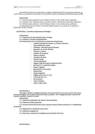 Regio Sprijinirea dezvoltării microîntreprinderilor
Anexa 1
Formularul cererii de finanţare
8
Activitatile de informare si publicitate vor asigura vizibilitate potrivita si promovare adecvata, in
conformitate cu prevederile contractuale si instructiunile cuprinse in Manualul de Identitate Vizuala a POR.
Subactivitati:
2.1. Achizitie spatiu poublicitar anunt incepere proiect in mass media locala, judeteana.
2.2. achizitie lucrari realizare panouri, etcichete, pliante, distribuirea materialelor publicitare.
2.3. Achizitie spatiu publicitar, anunt finalizare proiect in mass media locala, judeteana.
2.4 Actualizarea site-ului firmei cu informatii despre proiect. Se va urmari sa se realizeze o
publicitate variata si intensa.
ACTIVITATEA 3. Achizitie echipamente tehnologice
Subactivitati:
3.1. Elaborarea de documentatie pentru licitatie
3.2. achizitia si receptia echipamentelor
Prin acest proiect se vor achizitoiona urmatoarele echipamente:
- cuptoare speciale de coacere: cu lemne si electrice
- masa calda pentru pizza
- dozatoare ketchup/mustar/maioneza
- generator de curent (20 Kva)
- tacamuri si vesela
- mobilier de bucatarie
- feliator mezeluri
- rotunjitor de aluat
- formator aluat
- vitrine ingrediente
- tejghea frigorifica pentru preparare pizza
- gril electric cu suprafata neteda
- feliator vegetale
- genti pentru livrare pizza
- palete pizza
- dulap-congelator
- frigider pentru bar cu 3 usi
- vitrina de lemn vin
- termo-boxuri
- rafturi metalice
- suport cuptor pizza
ACTIVITATEA 4.
Recrutare, selectie si angajare personal. Prin acest proiect se vor crea 16 locuri de munca,
personalul angajat va fi incadrat ca personal direct productiv. Vor fi angajati bucatari, ajutoare de
bucatari, barmani, chelneri si curieri .
Subactivitati:
4.1. Stabilirea modalitatilor de selectie ale personalului
4.2. Elaborarea fiselor posturilor
4.3. Anuntul privind locurile de munca vacante conform fiuselor posturilor si a modalitatilor
de selectie
4.4. Organizarea si sustinerea concursului
4.5. Stabilirea castigatorilor
4.6. Intocmirea, semnarea si inregistrarea contractelor de munca
ACTIVITATEA 5.
 