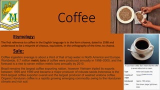 Coffee
Etymology:
The first reference to coffee in the English language is in the form chaona, dated to 1598 and
understood to be a misprint of chaoua, equivalent, in the orthography of the time, to chaova.
Sale:
Coffee ingestion average is about a third of that of tap water in North America and Europe.
Worldwide, 6.7 million metric tons of coffee were produced annually in 1998–2000, and the
forecast is a rise to seven million metric tons annually by 2010.
Brazil remains the largest coffee exporting nation, however Vietnam tripled its exports
between 1995 and 1999 and became a major producer of robusta seeds.Indonesia is the
third-largest coffee exporter overall and the largest producer of washed arabica coffee.
Organic Honduran coffee is a rapidly growing emerging commodity owing to the Honduran
climate and rich soil.
 