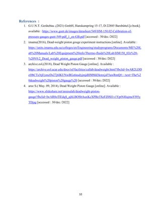 10
References :
1. G.U.N.T. Gerätebau ,(2021) GmbH, Hanskampring 15-17, D-22885 Barsbüttel.[e.book].
available : https://www.gunt.de/images/datasheet/549/HM-150.02-Calibration-of-
pressure-gauges-gunt-549-pdf_1_en-GB.pdf [accessed : 30/dec./2022]
2. imamu(2016), Dead-weight piston gouge experiment instructions.[online]. Available :
https://units.imamu.edu.sa/colleges/en/Engineering/studyprograms/Documents/ME%20L
ab%20Manuals/Lab%20Equipment%20info/Thermo-fluids%20Lab/HM150_02e%20-
%20V0.2_Dead_weight_piston_gauge.pdf [accessed : 30/dec./2022]
3. archive.eol,(2018), Dead Weight Piston Gauge.[online]. Available :
https://archive.eol.ucar.edu/docs/isf/facilities/callab/deadweight.html?fbclid=IwAR2LDD
cObCTs3tjEymzDs27j6lKUNwBGs6nsdyjmjdHMMd3kmxjsF5awRmQ#:~:text=The%2
0deadweight%20piston%20gauge%20 [accessed : 30/dec./2022]
4. aree S.( May. 09, 2014), Dead Weight Piston Gauge.[online]. Available :
https://www.slideshare.net/areesalah/deadweight-piston-
gauge?fbclid=IwAR0oTlEdqS_ajhLBOSbAuxKcXPBz3XeFZ0Sl1v1YptN4IujmaYl95y
TDjag [accessed : 30/dec./2022]
 