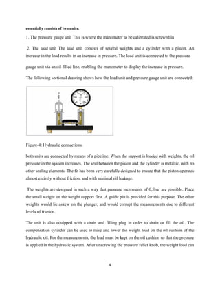 4
essentially consists of two units:
1. The pressure gauge unit This is where the manometer to be calibrated is screwed in
2. The load unit The load unit consists of several weights and a cylinder with a piston. An
increase in the load results in an increase in pressure. The load unit is connected to the pressure
gauge unit via an oil-filled line, enabling the manometer to display the increase in pressure.
The following sectional drawing shows how the load unit and pressure gauge unit are connected:
Figure-4: Hydraulic connections.
both units are connected by means of a pipeline. When the support is loaded with weights, the oil
pressure in the system increases. The seal between the piston and the cylinder is metallic, with no
other sealing elements. The fit has been very carefully designed to ensure that the piston operates
almost entirely without friction, and with minimal oil leakage.
The weights are designed in such a way that pressure increments of 0,5bar are possible. Place
the small weight on the weight support first. A guide pin is provided for this purpose. The other
weights would lie askew on the plunger, and would corrupt the measurements due to different
levels of friction.
The unit is also equipped with a drain and filling plug in order to drain or fill the oil. The
compensation cylinder can be used to raise and lower the weight load on the oil cushion of the
hydraulic oil. For the measurements, the load must be kept on the oil cushion so that the pressure
is applied in the hydraulic system. After unscrewing the pressure relief knob, the weight load can
 