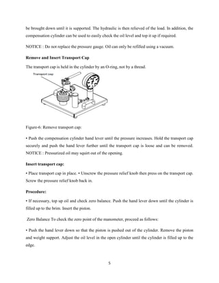 5
be brought down until it is supported. The hydraulic is then relieved of the load. In addition, the
compensation cylinder can be used to easily check the oil level and top it up if required.
NOTICE : Do not replace the pressure gauge. Oil can only be refilled using a vacuum.
Remove and Insert Transport Cap
The transport cap is held in the cylinder by an O-ring, not by a thread.
Figure-6: Remove transport cap:
• Push the compensation cylinder hand lever until the pressure increases. Hold the transport cap
securely and push the hand lever further until the transport cap is loose and can be removed.
NOTICE : Pressurized oil may squirt out of the opening.
Insert transport cap:
• Place transport cap in place. • Unscrew the pressure relief knob then press on the transport cap.
Screw the pressure relief knob back in.
Procedure:
• If necessary, top up oil and check zero balance. Push the hand lever down until the cylinder is
filled up to the brim. Insert the piston.
Zero Balance To check the zero point of the manometer, proceed as follows:
• Push the hand lever down so that the piston is pushed out of the cylinder. Remove the piston
and weight support. Adjust the oil level in the open cylinder until the cylinder is filled up to the
edge.
 