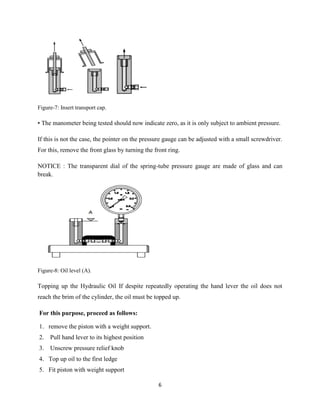 6
Figure-7: Insert transport cap.
• The manometer being tested should now indicate zero, as it is only subject to ambient pressure.
If this is not the case, the pointer on the pressure gauge can be adjusted with a small screwdriver.
For this, remove the front glass by turning the front ring.
NOTICE : The transparent dial of the spring-tube pressure gauge are made of glass and can
break.
Figure-8: Oil level (A).
Topping up the Hydraulic Oil If despite repeatedly operating the hand lever the oil does not
reach the brim of the cylinder, the oil must be topped up.
For this purpose, proceed as follows:
1. remove the piston with a weight support.
2. Pull hand lever to its highest position
3. Unscrew pressure relief knob
4. Top up oil to the first ledge
5. Fit piston with weight support
 