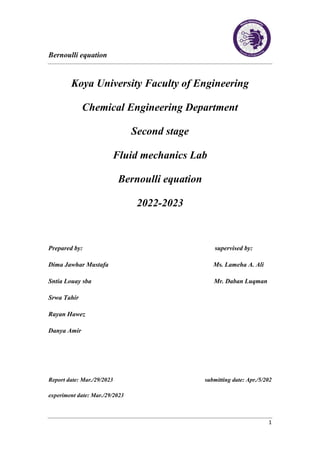 Bernoulli equation
1
Koya University Faculty of Engineering
Chemical Engineering Department
Second stage
Fluid mechanics Lab
Bernoulli equation
2022-2023
Prepared by: supervised by:
Dima Jawhar Mustafa Ms. Lameha A. Ali
Sntia Louay sba Mr. Daban Luqman
Srwa Tahir
Rayan Hawez
Danya Amir
Report date: Mar./29/2023 submitting date: Apr./5/202
experiment date: Mar./29/2023
 