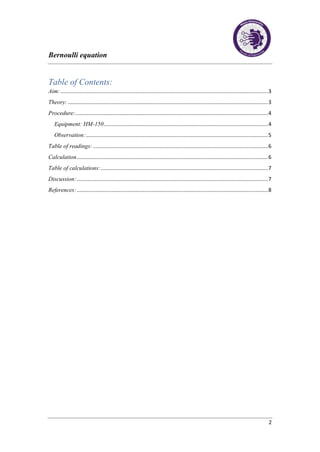 Bernoulli equation
2
Table of Contents:
Aim:..........................................................................................................................................3
Theory:.....................................................................................................................................3
Procedure:................................................................................................................................4
Equipment: HM-150.............................................................................................................4
Observation:.........................................................................................................................5
Table of readings: ....................................................................................................................6
Calculation...............................................................................................................................6
Table of calculations:...............................................................................................................7
Discussion:...............................................................................................................................7
References:...............................................................................................................................8
 