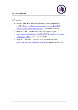 Bernoulli equation
8
References:
1. Sal khan(2010), What is Bernoulli's equation? khan academy.[online]
available: https://www.khanacademy.org/science/physics/fluids/fluid-
dynamics/a/what-is-bernoullis-equation [Accessed: Mar./29/2023]
2. Gunt(2023), HM 150.07 Bernoulli's principle.[online] available:
https://gunt.de/images/datasheet/554/HM-150.07-Bernoullis-principle-gunt-
554-pdf_1_en-GB.pdf [Accessed: Mar./29/2023]
3. Byjus(2020), Bernoulli’s Equation Derivation.[online] available:
https://byjus.com/physics/bernoullis-principle/ [Accessed: Mar./29/2023]
 