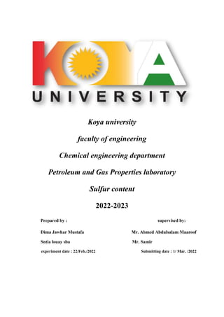 Koya university
faculty of engineering
Chemical engineering department
Petroleum and Gas Properties laboratory
Sulfur content
2022-2023
Prepared by : supervised by:
Dima Jawhar Mustafa Mr. Ahmed Abdulsalam Maaroof
Sntia louay sba Mr. Samir
experiment date : 22/Feb./2022 Submitting date : 1/ Mar. /2022
 