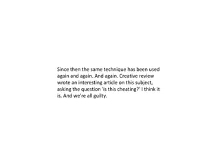 Since then the same technique has been used
again and again. And again. Creative review
wrote an interesting article on this subject,
asking the question 'is this cheating?' I think it
is. And we're all guilty.
 