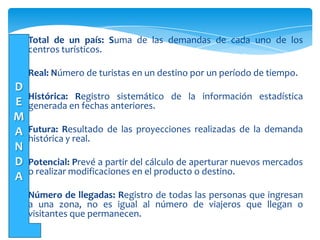 La tarea de “Hacer Turismo”, es una tarea
compartida entre el sector público y privado.
Total de un país: Suma de las demandas de cada uno de los
centros turísticos.
Real: Número de turistas en un destino por un período de tiempo.
Histórica: Registro sistemático de la información estadística
generada en fechas anteriores.
Futura: Resultado de las proyecciones realizadas de la demanda
histórica y real.
Potencial: Prevé a partir del cálculo de aperturar nuevos mercados
o realizar modificaciones en el producto o destino.
Número de llegadas: Registro de todas las personas que ingresan
a una zona, no es igual al número de viajeros que llegan o
visitantes que permanecen.
D
E
M
A
N
D
A
 