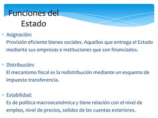 Funciones del
Estado
Asignación:
Provisión eficiente bienes sociales. Aquellos que entrega el Estado
mediante sus empresas e instituciones que son financiados.
Distribución:
El mecanismo fiscal es la redistribución mediante un esquema de
impuesto transferencia.
Estabilidad:
Es de política macroeconómica y tiene relación con el nivel de
empleo, nivel de precios, solidez de las cuentas exteriores.
 