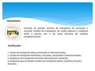 TRANSPORTE
Consiste en prestar servicio de transporte de personas o
arrendar medios de transporte, de modo habitual y mediante
tarifa o precio; con o sin otros servicios de carácter
complementario.
1. Líneas de transporte aéreo nacionales e internacionales;
2. Líneas de transporte marítimas y fluviales, nacionales e internacionales;
3. Empresas de transporte terrestre internacional y nacional;
4. Empresas que arriendan medios de transporte aéreo, marítimo, fluvial o
terrestre.
Clasificación:
 