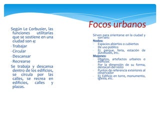 Según Le Corbusier, las
funciones utilitarias
que se sostiene en una
ciudad son 4:
-Trabajar
-Circular
-Descansar
-Recrearse
Se trabaja y descansa
dentro de los edificios,
se circula por las
calles, se recrea en
edificios, calles y
plazas.
Sirven para orientarse en la ciudad y
son seis:
Nodos:
- Espacios abiertos o cubiertos
- De uso público
- Ej: parque, feria, estación de
autobuses, etc.
Mojones:
- Objetos, artefactos urbanos o
edificios
- Por la dimensión de su forma,
destacan del resto
- Puntos de referencia exteriores al
observador
- Ej: Edificio en torre, monumento,
iglesia, etc.
Focos urbanos
 