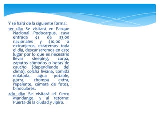 Y se hará de la siguiente forma:
1er día: Se visitará en Parque
Nacional Podocarpus, cuya
entrada es de $3,00
nacionales y $10,00 a
extranjeros, estaremos toda
el día, descansaremos en este
lugar por lo que es necesario
llevar sleeping, carpa,
zapatos cómodos o botas de
caucho (dependiendo del
clima), colcha liviana, comida
enlatada, agua potable,
gorra, chompa extra,
repelente, cámara de fotos,
binoculares.
2do día: Se visitará el Cerro
Mandango, y al retorno:
Puerta de la ciudad y Jipiro.
 