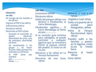 Itinerario:
1er día:
Se recoge de los hoteles a
las 06 am
Ingreso al PNP a las 06h15
Indicaciones 06h20
Desayuno 06h30
Recorrido al PNP 07h00
- Durante el recorrido se
podrá observar
diversidad de aves, oso
de anteojos, diversidad
de flora.
- Se recomienda ir en
grupo y no hacer
mucho ruido porque los
animales se estresan.
- El PNP tiene ese
nombre
por…………….,
tiene…….
2do día:
Levantarse 06h00
Desayuno 06h10
Salida del parque 06h40 con
destino a Vilcabamba, al
Cerro Mandango.
Vilcabamba significa…. El
Cerro Mandango se llama
así por………….
Si se necesita guía turístico
para cabalgata, se puede
contratar a cualquier
agencia que se encuentra
frente al parque central
del pueblo. El costo es de
$15.00.
Almuerzo a las 13h00 en La
Terraza Restaurant.
Descanso de una hora,
14h00
Retorno a Loja a las
15h00
Llegada a Loja 15h45
Visita a la puerta de la
ciudad para
fotografiar, 16h00
Visita al Parque
Recreacional Jipiro
16h30
Pueden subir a las
lanchas y pasear
en la laguna, costo
$2.00 la media
hora.
Retorno al hotel
18h00
Cena 19h00
 