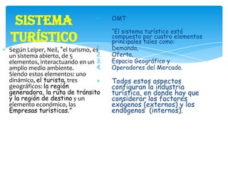 Sistema
Turístico
Según Leiper, Neil, “el turismo, es
un sistema abierto, de 5
elementos, interactuando en un
amplio medio ambiente.
Siendo estos elementos: uno
dinámico, el turista, tres
geográficos: la región
generadora, la ruta de tránsito
y la región de destino y un
elemento económico, las
Empresas turísticas.”
OMT
“El sistema turístico está
compuesto por cuatro elementos
principales tales como:
1. Demanda,
2. Oferta,
3. Espacio Geográfico y
4. Operadores del Mercado.
Todos estos aspectos
configuran la industria
turística, en donde hay que
considerar los factores
exógenos (externos) y los
endógenos (internos).
 