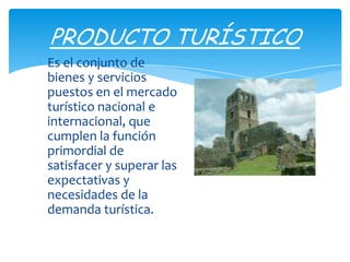 Es el conjunto de
bienes y servicios
puestos en el mercado
turístico nacional e
internacional, que
cumplen la función
primordial de
satisfacer y superar las
expectativas y
necesidades de la
demanda turística.
PRODUCTO TURÍSTICO
 