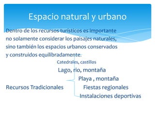 Espacio natural y urbano
Dentro de los recursos turísticos es importante
no solamente considerar los paisajes naturales,
sino también los espacios urbanos conservados
y construidos equilibradamente.
Catedrales, castillos
Lago, rio, montaña
Playa , montaña
Recursos Tradicionales Fiestas regionales
Instalaciones deportivas
 