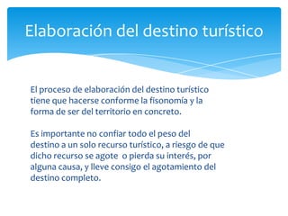 Elaboración del destino turístico
El proceso de elaboración del destino turístico
tiene que hacerse conforme la fisonomía y la
forma de ser del territorio en concreto.
Es importante no confiar todo el peso del
destino a un solo recurso turístico, a riesgo de que
dicho recurso se agote o pierda su interés, por
alguna causa, y lleve consigo el agotamiento del
destino completo.
 