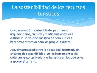 La sostenibilidad de los recursos
turísticos
La conservación sostenible del patrimonio
arquitectónico, cultural y medioambiental va a
distinguir un destino turístico de otro y lo va a
hacer más atractivo para los propios turistas.
Actualmente se observa la necesidad de introducir
criterios de sostenibilidad en los instrumentos de
ordenamiento territorial y urbanística en los que se va
a apoyar el turismo.
 