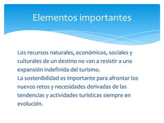 Elementos importantes
Los recursos naturales, económicos, sociales y
culturales de un destino no van a resistir a una
expansión indefinida del turismo.
La sostenibilidad es importante para afrontar los
nuevos retos y necesidades derivadas de las
tendencias y actividades turísticas siempre en
evolución.
 