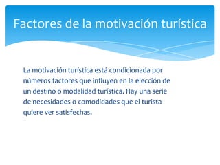 Factores de la motivación turística
La motivación turística está condicionada por
números factores que influyen en la elección de
un destino o modalidad turística. Hay una serie
de necesidades o comodidades que el turista
quiere ver satisfechas.
 