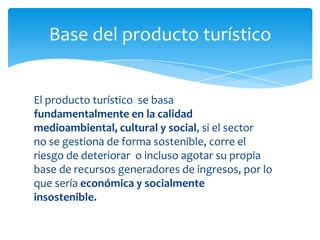 Base del producto turístico
El producto turístico se basa
fundamentalmente en la calidad
medioambiental, cultural y social, si el sector
no se gestiona de forma sostenible, corre el
riesgo de deteriorar o incluso agotar su propia
base de recursos generadores de ingresos, por lo
que sería económica y socialmente
insostenible.
 