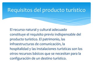 Requisitos del producto turístico
El recurso natural y cultural adecuado
constituye el requisito previo indispensable del
producto turístico. El patrimonio, las
infraestructuras de comunicación, la
hospitalidad y las instalaciones turísticas son los
otros recursos básicos que se necesitan para la
configuración de un destino turístico.
 