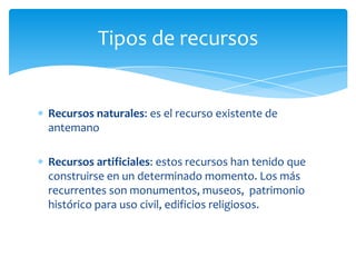 Tipos de recursos
Recursos naturales: es el recurso existente de
antemano
Recursos artificiales: estos recursos han tenido que
construirse en un determinado momento. Los más
recurrentes son monumentos, museos, patrimonio
histórico para uso civil, edificios religiosos.
 